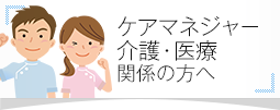 ケアマネジャー・介護・医療関係の方へ